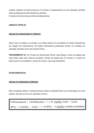 amostra. Aquecer em banho-maria por 10 minutos. O aparecimento de uma coloração vermelha
indica a presença de amina terciária na amostra.
O ensaio em branco deve ser feito simultaneamente.
AMIDAS E NITRILAS
ENSAIO DO HIDROXAMATO FÉRRICO
Assim como os ésteres, as amidas e as nitrilas podem ser convertidas em ácidos hidroxâmicos
por reação com Hidroxilamina. Os Ácidos Hidroxâmicos produzidos formam um complexo de
coloração vermelho-vinho com Cloreto Férrico.
PROCEDIMENTO 32: Ver “Ensaio do Hidroxamato Férrico” para Ésteres. Como as reações são
mais lentas neste caso, deve-se aumentar o tempo de reação para 10 minutos e o volume de
Etanol para 5 mL (completar o volume do mesmo, caso seja necessário).
NITROCOMPOSTOS
ENSAIO DO HIDRÓXIDO FERROSO
Nitro compostos oxidam o hidróxido ferroso (verde) a hidróxido férrico (cor de ferrugem) em meio
alcalino, que são, por sua vez, reduzidos à amina.
+ K2SO4
RNO2 + 6 Fe(OH)2 + 4 H2O RNH2 + 6 Fe(OH)3
FeSO4(amoniacal) + 2 KOH(alcoólico) Fe(OH)2 (verde)
(castanho-avermelhada)
 