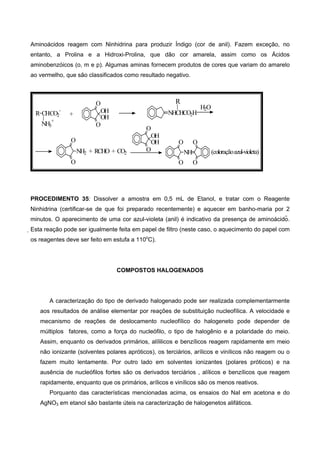 Aminoácidos reagem com Ninhidrina para produzir Índigo (cor de anil). Fazem exceção, no
entanto, a Prolina e a Hidroxi-Prolina, que dão cor amarela, assim como os Ácidos
aminobenzóicos (o, m e p). Algumas aminas fornecem produtos de cores que variam do amarelo
ao vermelho, que são classificados como resultado negativo.
O
O
NH
O
O
R CH
NH3
+
CO2
-
+ NHCHCO2H
R
H2O
O
O
NH2 + RCHO + CO2
O
O
OH
OH
(coloraçãoazul-violeta)
O
O
OH
OH
PROCEDIMENTO 35: Dissolver a amostra em 0,5 mL de Etanol, e tratar com o Reagente
Ninhidrina (certificar-se de que foi preparado recentemente) e aquecer em banho-maria por 2
minutos. O aparecimento de uma cor azul-violeta (anil) é indicativo da presença de aminoácido.
Esta reação pode ser igualmente feita em papel de filtro (neste caso, o aquecimento do papel com
os reagentes deve ser feito em estufa a 110o
C).
COMPOSTOS HALOGENADOS
A caracterização do tipo de derivado halogenado pode ser realizada complementarmente
aos resultados de análise elementar por reações de substituição nucleofílica. A velocidade e
mecanismo de reações de deslocamento nucleofílico do halogeneto pode depender de
múltiplos fatores, como a força do nucleófilo, o tipo de halogênio e a polaridade do meio.
Assim, enquanto os derivados primários, alílilicos e benzílicos reagem rapidamente em meio
não ionizante (solventes polares apróticos), os terciários, arílicos e vinílicos não reagem ou o
fazem muito lentamente. Por outro lado em solventes ionizantes (polares próticos) e na
ausência de nucleófilos fortes são os derivados terciários , alílicos e benzílicos que reagem
rapidamente, enquanto que os primários, arílicos e vinílicos são os menos reativos.
Porquanto das características mencionadas acima, os ensaios do NaI em acetona e do
AgNO3 em etanol são bastante úteis na caracterização de halogenetos alifáticos.
 