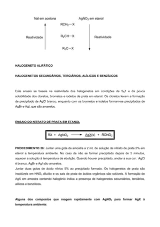 NaI em acetona AgNO3 em etanol
R3C X
R2CH X
RCH2 X
Reatividade Reatividade
HALOGENETO ALIFÁTICO
HALOGENETOS SECUNDÁRIOS, TERCIÁRIOS, ALÍLICOS E BENZÍLICOS
Este ensaio se baseia na reatividade dos halogenetos em condições de SN1 e da pouca
solubilidade dos cloretos, brometos e iodetos de prata em etanol. Os cloretos levam a formação
de precipitado de AgCl branco, enquanto com os brometos e iodetos formam-se precipitados de
AgBr e AgI, que são amarelos.
ENSAIO DO NITRATO DE PRATA EM ETANOL
RX + AgNO3 AgX(s) + RONO2
PROCEDIMENTO 36: Juntar uma gota da amostra a 2 mL de solução de nitrato de prata 2% em
etanol a temperatura ambiente. No caso de não se formar precipitado depois de 5 minutos,
aquecer a solução à temperatura de ebulição. Quando houver precipitado, anotar a sua cor. AgCl
é branco, AgBr e AgI são amarelos.
Juntar duas gotas de ácido nítrico 5% ao precipitado formado. Os halogenetos de prata são
insolúveis em HNO3 diluído e os sais de prata de ácidos orgânicos são solúveis. A formação de
AgX em amostra contendo halogênio indica a presença de halogenetos secundários, terciários,
alílicos e benzílicos.
Alguns dos compostos que reagem rapidamente com AgNO3 para formar AgX à
temperatura ambiente:
 