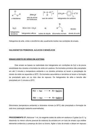 R O
R
Cl
[RNH3]X
- X
-
+O R''R
R'
3
(CH3)2N C
+
Cl
-
RCOClRI R
Br
Br
RCH CH CH2XR3Cl
α-haloéteres
sais de amina
de hidrácidos
sais de oxônio halogenetos de carbênio
cloreto de acila
halogenetos
terciários halogenetos alílicos iodeto de alquila dibrometos vicinais
Halogentos de arila, vinila e clorofórmio são usualmente inertes nas condições de ensaio.
HALOGENETOS PRIMÁRIOS, ALÍLICOS E BENZÍLICOS
ENSAIO IODETO DE SÓDIO EM ACETONA
Este ensaio se baseia na reatividade dos halogenetos em condições de SN2 e da pouca
solubilidade dos cloretos e brometos de sódio em acetona. Os brometos primários dão precipitado
em até 3 minutos a temperatura ambiente e os cloretos primários só levam a precipitação de
cloreto de sódio se aquecidos a 50o
C. Os brometos secundários e terciários só levam a formação
de precipitado após um ou dois dias de repouso. Os halogenetos de alilia e benzila dão
precipitado em 3 minutos a 25o
C.
RCl + NaI RI + NaCl(s)
RBr + NaI RI + NaBr(s)
Dibrometos (temperatura ambiente) e dicloretos vicinais (a 50o
C) dão precipitado e formação de
iodo livre (coloração castanho-avermelhada).
PROCEDIMENTO 37:.Adicionar 1 mL do reagente iodeto de sódio em acetona e 2 gotas (ou 0,1 g
dissolvido no menor volume possível de acetona) da amostra em um tubo de ensaio cuja análise
elementar evidenciou a presença de cloro ou bromo. Agitar o tubo de ensaio e deixar em repouso
 
