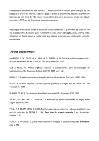 a temperatura ambiente por três minutos. O ensaio positivo é indicado pela formação de um
precippitado branco ou amarelo. A solução pode se tornar, eventualmente, castanho-avermelhada
(liberação de iodo livre). Se não houver reação observável, deve-se aquecer o tubo num béquer
com água, a 50o
C por até 6 minutos e observar novamente.
Preparação do Reagente Iodeto de Sódio em Acetona: Dissolver 15 g de iodeto de sódio em 100
mL de acetona PA. A solução, que é inicialmente incolor, adquire coloração pálida, amarelo-limão.
Conservar em frasco escuro e rejeitar logo que adiquira uma coloração nitidamente vermelho-
acastanhada.
4.FONTES BIBLIOGRÁFICAS
LAMPMAN, G. M.; PAVIA, D. L.; KRIZ, G. S.; ENGEL, R. G. Química orgânica experimental –
técnicas de pequena escala. 2ª Edição. São Paulo: Bookman, 2009.
COSTA NETO, C. Análise orgânica: métodos e procedimentos para caracterização de
organoquímicos. Rio de Janeiro: Editora da UFRJ, 2004. vol. 1 e 2.
NETO, E. O. Espectrofotometria de absorção atômica. Minas Gerais: Editora da UFMG, 1996.
VOGEL, A. Química orgânica – análise orgânica qualitativa. 3a
Edição. Rio de Janeiro: Ao Livro
Técnico S.A., 1981.
OHLWEILER, O. A. Fundamentos de análise instrumental. Rio de Janeiro: LTC, 1981.
SKOOG, A.D.; HOLLER, F.J.; NIEMAN, T.A. Princípios de análise instrumental. 5ª edição. Porto
Alegre: Bookman, 2002.
FEIGL, F. & COSTA NETO, C. (1966) Test (for sulfur) by convertion into hydrogen sulphide throug
pyrolytic reduction. In: FEIGH, F. (1966) Spot tests in organic analysis. 7 ed. Amsterdam,
Elsevier. p. 80.
FEIGL F. & JUNGREIS, E. (1958) Microdetection of hydrogen in organic compounds. Mikrochim.
Acta p. 812.
 