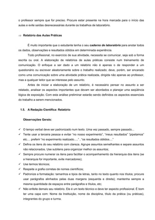 o professor sempre que for preciso. Procure estar presente na hora marcada para o início das
aulas e evite saídas desnecessárias durante os trabalhos de laboratório.
⇒ Relatório das Aulas Práticas
É muito importante que o estudante tenha o seu caderno de laboratório para anotar todos
os dados, observações e resultados obtidos em determinada experiência.
Todo profissional, no exercício de sua atividade, necessita se comunicar, seja sob a forma
escrita ou oral. A elaboração de relatórios de aulas práticas consiste num treinamento de
comunicação. O enfoque a ser dado a um relatório não é apenas o de responder a um
questionário ou escrever aleatoriamente sobre o trabalho realizado; deve, porém, ser encarado
como uma comunicação sobre uma atividade prática realizada, dirigida não apenas ao professor,
mas a qualquer leitor que se interesse pelo assunto.
Antes de iniciar a elaboração de um relatório, é necessário pensar no assunto a ser
relatado, analisar os aspectos importantes que devam ser abordados e planejar uma seqüência
lógica de exposição. Com esta análise preliminar estarão sendo definidos os aspectos essenciais
do trabalho a serem mencionados.
1.5. A Redação Científica: Relatório
Observações Gerais:
O tempo verbal deve ser padronizado num texto. Uma vez passado, sempre passado...
Tente usar a terceira pessoa e evitar “no nosso experimento”, “meus resultados” “pipetamos”
etc.... preferir “no experimento realizado.....” , “os resultados obtidos....”
Defina os itens do seu relatório com clareza. Agrupe assuntos semelhantes e separe assuntos
não relacionados. Use subitens para organizar melhor os assuntos;
Sempre procure numerar os itens para facilitar o acompanhamento da hierarquia dos itens (se
a hierarquia for importante, evite marcadores);
Use termos técnicos;
Respeite a grafia corretas de nomes científicos;
Padronize a formatação: tamanhos e tipos de letras, tanto no texto quanto nos títulos; procure
usar parágrafos alinhados pelas duas margens (esquerda e direita); mantenha sempre a
mesma quantidade de espaços entre parágrafos e títulos, etc;
Não enfeite demais seu relatório. Ele é um texto técnico e deve ter aspecto profissional. È bom
ter uma capa com: Nome da Instituição, nome da disciplina, título da prática (ou práticas),
integrantes do grupo e turma.
 