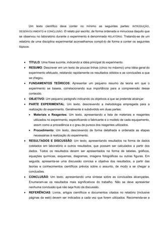 Um texto científico deve conter no mínimo as seguintes partes: INTRODUÇÃO,
DESENVOLVIMENTO e CONCLUSÃO. O relato por escrito, de forma ordenada e minuciosa daquilo que
se observou no laboratório durante o experimento é denominado RELATÓRIO. Tratando-se de um
relatório de uma disciplina experimental aconselhamos compô-lo de forma a conter os seguintes
tópicos:
• TÍTULO: Uma frase sucinta, indicando a idéia principal do experimento.
• RESUMO: Descrever em um texto de poucas linhas (cinco no máximo) uma idéia geral do
experimento efetuado, relatando rapidamente os resultados obtidos e as conclusões a que
se chegou.
• FUNDAMENTOS TEÓRICOS: Apresentar um pequeno resumo da teoria em que o
experimento se baseia, correlacionando sua importância para a compreensão desse
conteúdo.
• OBJETIVO: Um pequeno parágrafo indicando os objetivos a que se pretende alcançar.
• PARTE EXPERIMENTAL: Um texto, descrevendo a metodologia empregada para a
realização do experimento. Geralmente é subdividido em duas partes:
• Materiais e Reagentes: Um texto, apresentando a lista de materiais e reagentes
utilizados no experimento, especificando o fabricante e o modelo de cada equipamento,
assim como a procedência e o grau de pureza dos reagentes utilizados.
• Procedimento: Um texto, descrevendo de forma detalhada e ordenada as etapas
necessárias à realização do experimento.
• RESULTADOS E DISCUSSÃO: Um texto, apresentando resultados na forma de dados
coletados em laboratório e outros resultados, que possam ser calculados a partir dos
dados. Todos os resultados devem ser apresentados na forma de tabelas, gráficos,
equações químicas, esquemas, diagramas, imagens fotográficas ou outras figuras. Em
seguida, apresenta-se uma discussão concisa e objetiva dos resultados, a partir das
teorias e conhecimentos científicos prévios sobre o assunto, de modo a se chegar a
conclusões.
• CONCLUSÃO: Um texto, apresentando uma síntese sobre as conclusões alcançadas.
Enumeram-se os resultados mais significativos do trabalho. Não se deve apresentar
nenhuma conclusão que não seja fruto da discussão.
• REFERÊNCIAS: Livros, artigos científicos e documentos citados no relatório (inclusive
páginas da web) devem ser indicados a cada vez que forem utilizados. Recomenda-se a
 