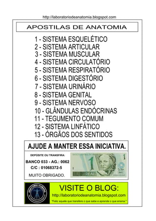 APOSTILAS DE ANATOMIA
1 - SISTEMA ESQUELÉTICO
2 - SISTEMA ARTICULAR
3 - SISTEMA MUSCULAR
4 - SISTEMA CIRCULATÓRIO
7 - SISTEMA URINÁRIO
5 - SISTEMA RESPIRATÓRIO
6 - SISTEMA DIGESTÓRIO
8 - SISTEMA GENITAL
http://laboratoriodeanatomia.blogspot.com
9 - SISTEMA NERVOSO
10 - GLÂNDULAS ENDÓCRINAS
12 - SISTEMA LINFÁTICO
13 - ÓRGÃOS DOS SENTIDOS
11 - TEGUMENTO COMUM
http://laboratoriodeanatomia.blogspot.com
VISITE O BLOG:
AJUDE A MANTER ESSA INICIATIVA.
DEPOSITE OU TRANSFIRA:
BANCO 033 - AG.: 0062
C/C : 01068372-5
MUITO OBRIGADO.
"Feliz aquele que transfere o que sabe e aprende o que ensina."
 