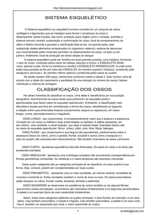 SISTEMA ESQUELÉTICO
O Sistema esquelético (ou esqueleto) humano consiste em um conjunto de ossos,
cartilagens e ligamentos que se interligam para formar o arcabouço do corpo e
desempenhar várias funções, tais como: proteção (para órgãos como o coração, pulmões e
sistema nervoso central); sustentação e conformação do corpo; local de armazenamento de
cálcio e fósforo (durante a gravidez a calcificação fetal se faz, em grande parte, pela
reabsorção destes elementos armazenados no organismo materno); sistema de alavancas
que movimentadas pelos músculos permitem os deslocamentos do corpo, no todo ou em
parte e, finalmente, local de produção de várias células do sangue.
O sistema esquelético pode ser dividido em duas grandes porções: uma mediana, formando
o eixo do corpo, composta pelos ossos da cabeça, pescoço e tronco, o ESQUELETO AXIAL;
outra, apensa a esta, forma os membros e constitui o ESQUELETO APENDICULAR. A união entre
estas duas porções se faz por meio dos CÍNGULOS: do membro superior ( torácico), constituído pela
escápula e clavícula e do membro inferior (pélvico) constituída pelos ossos do quadril.
No adulto existem 206 ossos, distribuídos conforme mostra a tabela 2. Este número varia de
acordo com a idade (do nascimento a senilidade há uma redução do número de ossos), fatores
individuais e critérios de contagem.
CLASSIFICAÇÃO DOS OSSOS
Há várias maneiras de classificar os ossos. Uma delas é classificá-los por sua posição
topográfica, reconhecendo-se ossos axiais (que pertencem ao esqueleto axial) e
apendiculares (que fazem parte do esqueleto apendicular). Entretanto, a classificação mais
difundida é aquela que leva em consideração a forma dos ossos, classificando-os segundo
a relação entre suas dimensões lineares (comprimento, largura ou espessura), em ossos
longos, curtos, planos(laminares) e irregulares.
OSSO LONGO : seu comprimento é consideravelmente maior que a largura e a espessura.
Consiste em um corpo ou diáfise e duas extremidades ou epífises. A diáfise apresenta, em
seu interior, uma cavidade, o canal medular, que aloja a medula óssea. Exemplos típicos são
os ossos do esqueleto apendicular: fêmur, úmero, rádio, ulna, tíbia, fíbula, falanges.
OSSO PLANO : seu comprimento e sua largura são equivalentes, predominando sobre a
espessura.Ossos do crânio, como o parietal, frontal, occipital e outros como a escápula e o
osso do quadril, são exemplos bem demonstrativos. São também chamados de ossos Laminares.
OSSO CURTO : apresenta equivalência das três dimensões. Os ossos do carpo e do tarso são
excelentes exemplos.
OSSO IRREGULAR : apresenta uma morfologia complexa não encontrando correspondência em
formas geométricas conhecidas. As vértebras e o ossos temporais são exemplos marcantes
Estas quatro categorias são as categorias principais de se classificar um osso quanto à sua
forma. Elas, contudo, podem ser complementadas por duas outras:
OSSO PNEUMÁTICO: : apresenta uma ou mais cavidades, de volume variável, revestidas de
mucosa e contendo ar. Estas cavidades recebem o nome de sinus ou seio. Os ossos pneumáticos
estão situados no crânio: frontal, maxila, temporal, etmóide e esfenóide.
OSSO SESAMÓIDE se desenvolve na substância de certos tendões ou da cápsula fibrosa
que envolve certas articulações. os primeiros são chamados intratendíneos e os segundos periarticulares.
A patela é um exemplo típico de osso sesamóide intratendíneo.
Assim, estas duas categorias adjetivam as quatro principais: o osso frontal, por exemplo, é um osso
plano, mas também pneumático; o maxila é irregular, mas também pneumático, a patela é um osso curto,
mas é, também um sesamóide (por sinal, o maior sesamóide do corpo).
7 arn4ldo@gmail.com
http://laboratoriodeanatomia.blogspot.com
 