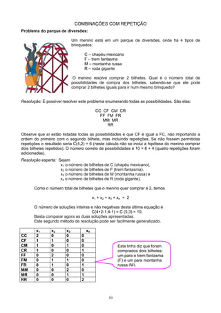 10
COMBINAÇÕES COM REPETIÇÃO
Problema do parque de diversões:
Um menino está em um parque de diversões, onde há 4 tipos de
brinquedos:
C – chapéu mexicano
F – trem fantasma
M – montanha russa
R – roda gigante
O menino resolve comprar 2 bilhetes. Qual é o número total de
possibilidades de compra dos bilhetes, sabendo-se que ele pode
comprar 2 bilhetes iguais para ir num mesmo brinquedo?
Resolução: É possível resolver este problema enumerando todas as possibilidades. São elas:
CC CF CM CR
FF FM FR
MM MR
RR
Observe que aí estão listadas todas as possibilidades e que CF é igual a FC, não importando a
ordem do primeiro com o segundo bilhete, mas incluindo repetições. Se não fossem permitidas
repetições o resultado seria C(4,2) = 6 (neste cálculo não se inclui a hipótese do menino comprar
dois bilhetes repetidos). O número correto de possibilidades é 10 = 6 + 4 (quatro repetições foram
adicionadas).
Resolução esperta: Sejam
x1 o número de bilhetes de C (chapéu mexicano),
x2 o número de bilhetes de F (trem fantasma),
x3 o número de bilhetes de M (montanha russa) e
x4 o número de bilhetes de R (roda gigante).
Como o número total de bilhetes que o menino quer comprar é 2, temos
x1 + x2 + x3 + x4 = 2
O número de soluções inteiras e não negativas desta última equação é
C(4+2-1,4-1) = C (5,3) = 10.
Basta comparar agora as duas soluções apresentadas.
Este segundo método de resolução pode ser facilmente generalizado.
x1 x2 x3 x4
CC 2 0 0 0
CF 1 1 0 0
CM 1 0 1 0
CR 1 0 0 1
FF 0 2 0 0
FM 0 1 1 0
FR 0 1 0 1
MM 0 0 2 0
MR 0 0 1 1
RR 0 0 0 2
Esta linha diz que foram
comprados dois bilhetes:
um para o trem fantasma
(F) e um para montanha
russa (M).
 