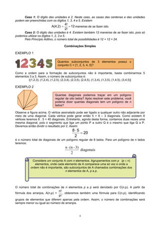 4
Caso 1: O dígito das unidades é 2. Neste caso, as casas das centenas e das unidades
podem ser preenchidas com os dígitos 1, 3, 4 e 5. Existem
12
2!
4!
A(4,2) == maneiras de se fazer isto.
Caso 2: O dígito das unidades é 4. Existem também 12 maneiras de se fazer isto, pois só
podemos utilizar os dígitos 1, 2, 3 e 5.
Pelo Princípio Aditivo, o número total de possibilidades é 12 + 12 = 24.
Combinações Simples
EXEMPLO 1
Como a ordem para a formação de subconjuntos não é importante, basta combinarmos 5
elementos 3 a 3. Assim, o número de subconjuntos é:
{(1,2,3), (1,2,4), (1,2,5), (2,3,4), (2,3,5), (2,4,5), (1,3,4), (1,3,5), (1,4,5), (3,4,5)}
EXEMPLO 2
Observe a figura acima. O vértice assinalado pode ser ligado a qualquer outro não adjacente por
meio de uma diagonal. Cada vértice pode gerar então 5 = 8 – 3 diagonais. Como existem 8
vértices teremos 8 . 5 = 40 diagonais. Entretanto, agindo desta forma, contamos duas vezes uma
mesma diagonal, pois o segmento que liga um ponto P a outro Q é o mesmo que liga Q a P.
Devemos então dividir o resultado por 2. Assim:
20
2
58
=
⋅
é o número total de diagonais de um polígono regular de 8 lados. Para um polígono de n lados
teremos:
diagonais
2
3)-(nn ⋅
O número total de combinações de n elementos p a p será denotado por C(n,p). A partir da
fórmula dos arranjos, A(n,p) =
p!
n!
, obteremos também uma fórmula para C(n,p), identificando
grupos de elementos que diferem apenas pela ordem. Assim, o número de combinações será
sempre menor ou igual ao número de arranjos.
Quantas diagonais podemos traçar em um polígono
regular de oito lados? Após resolver este problema, você
poderia dizer quantas diagonais tem um polígono de n
lados?
Quantos subconjuntos de 3 elementos possui o
conjunto C = {1, 2, 3, 4, 5}?
Considere um conjunto A com n elementos. Agrupamentos com p (p ≤ n)
elementos, onde cada elemento de A comparece uma só vez e onde a
ordem não é importante, são subconjuntos de A chamados combinações dos
n elementos de A, p a p.
 