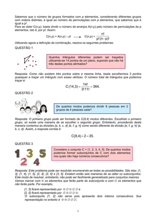 5
Sabemos que o número de grupos formados com p elementos, considerando diferentes grupos
com ordens distintas, é igual ao número de permutações com p elementos, que sabemos que é
igual a p! .
Para se obter C(n,p), basta dividir o número de arranjos A(n,p) pelo número de permutações de p
elementos, isto é, por p!. Assim:
C(n,p) = A(n,p) ÷ p! C(n,p) =
p)!-(np!
n!
Utilizando agora a definição de combinação, resolva os seguintes problemas:
QUESTÃO 1
Resposta: Como não existem três pontos sobre a mesma linha, basta escolhermos 3 pontos
quaisquer e traçar um triângulo com esses vértices. O número total de triângulos que podemos
traçar é:
364.
11!3!
14!
(14,3)C ==
QUESTÃO 2
Resposta: O primeiro grupo pode ser formado de C(8,4) modos diferentes. Escolhido o primeiro
grupo, só existe uma maneira de se escolher o segundo grupo. Entretanto, procedendo desta
maneira contamos as divisões {a, b, c, d} {e, f, g, h} como sendo diferente da divisão {e, f, g, h} {a,
b, c, d}. Assim, a resposta correta é:
35.2C(8,4) =÷
QUESTÃO 3
Resposta: Este problema pode ser resolvido enumerando-se todas as possibilidades. São elas: {1,
3}, {1, 4}, {1, 5}, {2, 4}, {2, 5} e {3, 5}. Existem então seis maneiras de se obter os subconjuntos.
Este modo de resolver, entretanto, não pode ser facilmente generalizado para conjuntos maiores.
Vamos marcar com ⊕ os elementos que farão parte do subconjunto e com ∅ os elementos que
não farão parte. Por exemplo,
{1, 3} ficará representado por ⊕ ∅ ⊕ ∅ ∅ e
{2, 5} ficará representado por ∅ ⊕ ∅ ∅ ⊕.
O subconjunto {1, 2} não serve pois apresenta dois inteiros consecutivos. Sua
representação no entanto é ⊕ ⊕ ∅ ∅ ∅.
Quantos triângulos diferentes podem ser traçados
utilizando-se 14 pontos de um plano, supondo que não há
três destes pontos alinhados?
De quantos modos podemos dividir 8 pessoas em 2
grupos de 4 pessoas cada?
Considere o conjunto C = {1, 2, 3, 4, 5}. De quantos modos
podemos formar subconjuntos de C com dois elementos
nos quais não haja números consecutivos?
 