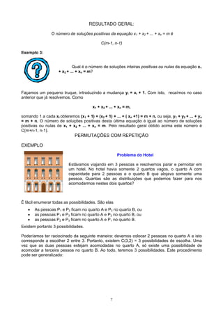 7
RESULTADO GERAL:
O número de soluções positivas da equação x1 + x2 + ... + xn = m é
C(m-1, n-1)
Exemplo 3:
Qual é o número de soluções inteiras positivas ou nulas da equação x1
+ x2 + ... + xn = m?
Façamos um pequeno truque, introduzindo a mudança yi = xi + 1. Com isto, recaímos no caso
anterior que já resolvemos. Como
x1 + x2 + ... + xn = m,
somando 1 a cada xi obteremos (x1 + 1) + (x2 + 1) + ... + ( xn +1) = m + n, ou seja, y1 + y2 + ... + yn
= m + n. O número de soluções positivas desta última equação é igual ao número de soluções
positivas ou nulas de x1 + x2 + ... + xn = m. Pelo resultado geral obtido acima este número é
C(m+n-1, n-1).
PERMUTAÇÕES COM REPETIÇÃO
EXEMPLO
Problema do Hotel
Estávamos viajando em 3 pessoas e resolvemos parar e pernoitar em
um hotel. No hotel havia somente 2 quartos vagos, o quarto A com
capacidade para 2 pessoas e o quarto B que alojava somente uma
pessoa. Quantas são as distribuições que podemos fazer para nos
acomodarmos nestes dois quartos?
É fácil enumerar todas as possibilidades. São elas
• As pessoas P1 e P2 ficam no quarto A e P3 no quarto B, ou
• as pessoas P1 e P3 ficam no quarto A e P2 no quarto B, ou
• as pessoas P2 e P3 ficam no quarto A e P1 no quarto B.
Existem portanto 3 possibilidades.
Poderíamos ter raciocinado da seguinte maneira: devemos colocar 2 pessoas no quarto A e isto
corresponde a escolher 2 entre 3. Portanto, existem C(3,2) = 3 possibilidades de escolha. Uma
vez que as duas pessoas estejam acomodadas no quarto A, só existe uma possibilidade de
acomodar a terceira pessoa no quarto B. Ao todo, teremos 3 possibilidades. Este procedimento
pode ser generalizado:
 