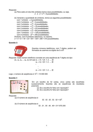 9
Resposta:
(a) Para cada um dos três símbolos temos duas possibilidades, ou seja,
2 . 2 . 2 = 23
= 8 possibilidades.
(b) Variando a quantidade de símbolos, temos as seguintes possibilidades:
com 1 símbolo → 2 possibilidades,
com 2 símbolos → 22
= 4 possibilidades,
com 3 símbolos → 23
= 8 possibilidades,
com 4 símbolos → 24
= 16 possibilidades,
com 5 símbolos → 25
= 32 possibilidades,
com 6 símbolos → 26
= 64 possibilidades,
com 7 símbolos → 27
= 128 possibilidades,
com 8 símbolos →28
= 256 possibilidades.
Portanto, com 8 símbolos obteremos, no máximo,
2 + 4 + 8 + 16 + 32 + 64 + 128 + 256 = 510 possibilidades.
Questão 2:
Resposta: Cada número telefônico consiste em uma seqüência de 7 dígitos do tipo:
(a1, a2, a3,..., a6, a7) em que a1 ∈ A1 = {0, 1, 2, ..., 9}
a2 ∈ A2 = {0, 1, 2, ..., 9}
.
.
.
a7 ∈ A7 = {0, 1, 2, ..., 9}
Logo, o número de seqüências é 107
= 10 000 000.
Questão 3
Em um baralho de 52 cartas, cinco cartas são escolhidas
sucessivamente. Quantas são as seqüências de resultados
possíveis:
(a) Se a escolha for feita com reposição?
(b) Se a escolha for feita sem reposição?
Resposta:
(a) O número de seqüências é:
52 . 52 . 52 . 52 . 52 = 525
.
(b) O número de seqüências é:
52 . 51 . 50 . 49 . 48 = 311 875 200.
Quantos números telefônicos, com 7 dígitos, podem ser
formados se usarmos os dígitos de 0 a 9?
 