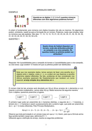 2
ARRANJOS SIMPLES
EXEMPLO
A ordem é fundamental, pois números com dígitos trocados não são os mesmos. Os algarismos
podem, entretanto, repetir-se para a formação de um número. Podemos, neste caso simples, listar
os números que são pedidos. São eles: 11, 12, 13, 14, 15, 21, 22, 23, 24, 25, 31, 32, 33, 34, 35,
41, 42, 43, 44, 45, 51, 52, 53, 54 e 55.
QUESTÃO 1
Resposta: Há 4 possibilidades para o campeão do torneio e 3 possibilidades para o vice-campeão,
ou vice-versa. Logo existem 12 modos em que os prêmios podem ser distribuídos.
O número total de tais arranjos será denotado por A(n,p) (lê-se arranjos de n elementos p a p).
Usando o princípio multiplicativo, vamos obter A(n,p). Basta raciocinar da seguinte maneira:
Com n objetos, queremos preencher p lugares.
O primeiro lugar pode ser preenchido de n maneiras distintas, o segundo de n – 1 maneiras, o
terceiro de n – 2 maneiras e assim sucessivamente até o p-ésimo lugar, que pode ser preenchido
de n – (p + 1) modos diferentes. Pelo Princípio Multiplicativo,
A(n,p) = n . (n – 1) . (n – 2) . (n – 3). ... . (n – (p – 1)) =
p)!-(n
n!
Observe que toda permutação é um arranjo (caso em que p = n). Assim, para que a fórmula acima
faça sentido também nesse caso, definimos 0! = 1.
Utilizando agora a definição de arranjo, resolva os seguintes problemas:
Usando-se os dígitos 1, 2, 3, 4 e 5, quantos números
diferentes com dois algarismos podemos formar?
Quatro times de futebol disputam um
torneio, onde são atribuídos prêmios
ao campeão e ao vice-campeão. De
quantos modos os prêmios podem ser
atribuídos?
Lugar 1 Lugar 2 Lugar 3 . . . Lugar p
Note que nos exemplos dados, temos sempre de fazer uma escolha de p
objetos entre n objetos, onde p < n, e a ordem em que fazemos a escolha
determina objetos diferentes. De fato, problemas do tipo considerado nos
últimos exemplos aparecem tão freqüentemente que recebem um nome
especial: arranjo simples de p elementos em n.
 