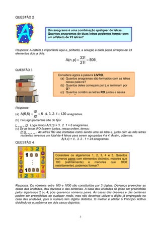 3
QUESTÃO 2
Resposta: A ordem é importante aqui e, portanto, a solução é dada pelos arranjos de 23
elementos dois a dois:
506
21!
23!
p)A(n, == .
QUESTÃO 3
Resposta:
(a) 12012.3.4..5
0!
5!
A(5,5) === anagramas.
(b) Tais agrupamentos são do tipo:
L _ _ _ O . Logo temos A(3,3) = 3 . 2. 1 = 6 anagramas.
(c) Se as letras RO ficarem juntas, nessa ordem, temos:
R O _ _ _ . As letras RO são contadas como sendo uma só letra e, junto com as três letras
restantes, teremos um total de 4 letras para serem agrupadas 4 a 4. Assim, obtemos:
A(4,4) = 4 . 3. 2 . 1 = 24 anagramas.
QUESTÃO 4
Resposta: Os números entre 100 e 1000 são constituídos por 3 dígitos. Devemos preencher as
casas das unidades, das dezenas e das centenas. A casa das unidades só pode ser preenchida
pelos algarismos 2 ou 4, pois queremos números pares. As casas das dezenas e das centenas
podem ser preenchidas de qualquer modo, mas não devemos utilizar o dígito já empregado na
casa das unidades, pois o número tem dígitos distintos. O melhor é utilizar o Princípio Aditivo
dividindo-se o problema em dois casos disjuntos:
Um anagrama é uma combinação qualquer de letras.
Quantos anagramas de duas letras podemos formar com
um alfabeto de 23 letras?
Considere agora a palavra LIVRO.
(a) Quantos anagramas são formados com as letras
dessa palavra?
(b) Quantos deles começam por L e terminam por
O?
(c) Quantos contêm as letras RO juntas e nessa
d ?
Considere os algarismos 1, 2, 3, 4 e 5. Quantos
números pares com elementos distintos, maiores que
100 (estritamente) e menores que 1000
(estritamente), podemos formar?
 