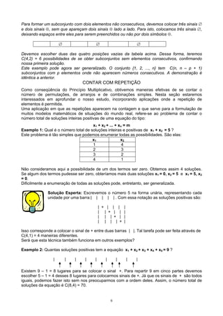 6
Para formar um subconjunto com dois elementos não consecutivos, devemos colocar três sinais ∅
e dois sinais ⊕, sem que apareçam dois sinais ⊕ lado a lado. Para isto, colocamos três sinais ∅,
deixando espaços entre eles para serem preenchidos ou não por dois símbolos ⊕.
∅ ∅ ∅
Devemos escolher duas das quatro posições vazias da tabela acima. Dessa forma, teremos
C(4,2) = 6 possibilidades de se obter subconjuntos sem elementos consecutivos, confirmando
nossa primeira solução.
Este exemplo pode agora ser generalizado. O conjunto {1, 2, ..., n} tem C(n, n – p + 1)
subconjuntos com p elementos onde não aparecem números consecutivos. A demonstração é
idêntica a anterior.
CONTAR COM REPETIÇÃO
Como conseqüência do Princípio Multiplicativo, obtivemos maneiras efetivas de se contar o
número de permutações, de arranjos e de combinações simples. Nesta seção estaremos
interessados em aprofundar o nosso estudo, incorporando aplicações onde a repetição de
elementos é permitida.
Uma aplicação em que as repetições aparecem na contagem e que serve para a formulação de
muitos modelos matemáticos de situações do mundo real, refere-se ao problema de contar o
número total de soluções inteiras positivas de uma equação do tipo:
x1 + x2 + ... + xn = m
Exemplo 1: Qual é o número total de soluções inteiras e positivas de x1 + x2 = 5 ?
Este problema é tão simples que podemos enumerar todas as possibilidades. São elas:
x1 x2
1 4
2 3
3 2
4 1
Não consideramos aqui a possibilidade de um dos termos ser zero. Obtemos assim 4 soluções.
Se algum dos termos pudesse ser zero, obteríamos mais duas soluções x1 = 0, x2 = 5 e x1 = 5, x2
= 0.
Dificilmente a enumeração de todas as soluções pode, entretanto, ser generalizada.
Solução Esperta: Escrevemos o número 5 na forma unária, representando cada
unidade por uma barra:| | | | | . Com essa notação as soluções positivas são:
| + | | | |
| | + | | |
| | | + | |
| | | | + |
Isso corresponde a colocar o sinal de + entre duas barras | |. Tal tarefa pode ser feita através de
C(4,1) = 4 maneiras diferentes.
Será que esta técnica também funciona em outros exemplos?
Exemplo 2: Quantas soluções positivas tem a equação x1 + x2 + x3 + x4 + x5 = 9 ?
| | | | | | | | |
Existem 9 – 1 = 8 lugares para se colocar o sinal +. Para repartir 9 em cinco partes devemos
escolher 5 – 1 = 4 desses 8 lugares para colocarmos sinais de +. Já que os sinais de + são todos
iguais, podemos fazer isto sem nos preocuparmos com a ordem deles. Assim, o número total de
soluções da equação é C(8,4) = 70.
 