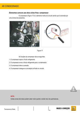 15
Treinamento à Rede
Elementos comuns aos dois ciclos frios: compressor
O compressor (Figura 17) é o elemento motriz do circuito sendo que é acionado por
uma correia de acessórios.
Figura 17
As funções do compressor são as seguintes:
1. O compressor aspira o fluído refrigerante;
2. O compressor envia o fluído refrigerante para o condensador;
3. O compressor eleva a pressão;
4. O compressor assegura a circulação do fluido no circuito.
AR CONDICIONADO
NOTA
Certas zonas dos tubos podem estar muito quente e existe risco de queimaduras.
 