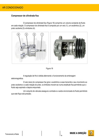 16
Treinamento à Rede
Compressor de cilindrada fixa
O compressor de cilindrada fixa (Figura 18) comprime um volume constante de fluído
em cada rotação. O compressor de cilindrada fixa é composto por um veio (1), um excêntrico (2), um
prato oscilante (3) e êmbolos (4).
Figura 18
A regulação de frio é obtida alternando o funcionamento da embreagem
eletromagnética.
O veio (eixo) do compressor faz girar o excêntrico e esse transmite o seu movimento ao
prato oscilante e a cada rotação do prato, os êmbolos movem-se numa amplitude fixa permitindo que o
fluido seja aspirado e depois empurrado.
Um conjunto de válvulas assegura a entrada e a saída sincronizada do fluido permitindo
que este fique sob pressão.
AR CONDICIONADO
 