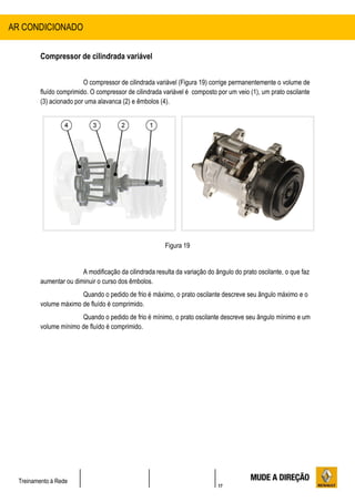 17
Treinamento à Rede
Compressor de cilindrada variável
O compressor de cilindrada variável (Figura 19) corrige permanentemente o volume de
fluído comprimido. O compressor de cilindrada variável é composto por um veio (1), um prato oscilante
(3) acionado por uma alavanca (2) e êmbolos (4).
Figura 19
A modificação da cilindrada resulta da variação do ângulo do prato oscilante, o que faz
aumentar ou diminuir o curso dos êmbolos.
Quando o pedido de frio é máximo, o prato oscilante descreve seu ângulo máximo e o
volume máximo de fluído é comprimido.
Quando o pedido de frio é mínimo, o prato oscilante descreve seu ângulo mínimo e um
volume mínimo de fluído é comprimido.
AR CONDICIONADO
 