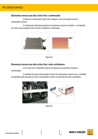 19
Treinamento à Rede
Elementos comuns aos dois ciclos frios: condensador
A função do condensador (Figura 22) é dissipar o calor acumulado durante a
compressão do fluído.
O condensador está situado depois do compressor e perto do radiador e é constituído
por vários canais paralelos onde o fluido é arrefecido e condensado.
Figura 22
Elementos comuns aos dois ciclos frios: moto ventiladores
Um ou dois moto ventiladores (Figura 23) ligados ao condensador facilitam a
condensação.
O ventilador de sopro está colocado à frente do condensador enquanto que o ventilador
de aspiração está colocado por trás do condensador e estes normalmente têm duas velocidades.
Figura 23
AR CONDICIONADO
 