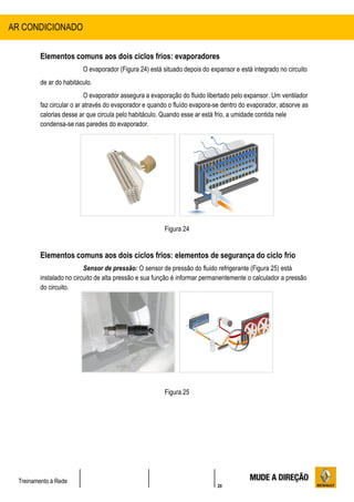 20
Treinamento à Rede
Elementos comuns aos dois ciclos frios: evaporadores
O evaporador (Figura 24) está situado depois do expansor e está integrado no circuito
de ar do habitáculo.
O evaporador assegura a evaporação do fluido libertado pelo expansor. Um ventilador
faz circular o ar através do evaporador e quando o fluído evapora-se dentro do evaporador, absorve as
calorias desse ar que circula pelo habitáculo. Quando esse ar está frio, a umidade contida nele
condensa-se nas paredes do evaporador.
Figura 24
Elementos comuns aos dois ciclos frios: elementos de segurança do ciclo frio
Sensor de pressão: O sensor de pressão do fluido refrigerante (Figura 25) está
instalado no circuito de alta pressão e sua função é informar permanentemente o calculador a pressão
do circuito.
Figura 25
AR CONDICIONADO
 