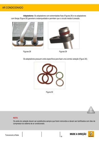 22
Treinamento à Rede
Adaptadores: Os adaptadores com extremidades fixas (Figuras 28) e os adaptadores
com flange (Figura 29) garantem a estanqueidade e permitem que o circuito resista à pressão.
Figuras 28 Figuras 29
Os adaptadores possuem anéis específicos para fazer uma correta vedação (Figura 30).
Figura 30
AR CONDICIONADO
NOTA
Os anéis de vedação devem ser substituídos sempre que forem removidos e devem ser lubrificados com óleo de
compressor do sistema de ar condicionado.
 