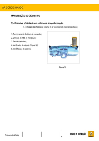 26
Treinamento à Rede
MANUTENÇÃO DO CICLO FRIO
Verificando a eficácia de um sistema de ar condicionado
A verificação da eficácia do sistema de ar condicionado inclui cinco etapas:
1. Funcionamento do bloco de comandos;
2. Limpeza do filtro do habitáculo;
3. Tensão da bateria;
4. Verificação da eficácia (Figura 36);
5. Identificação do sistema.
Figura 36
AR CONDICIONADO
 