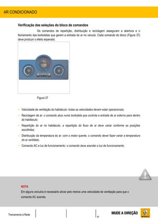27
Treinamento à Rede
Verificação das seleções do bloco de comandos
Os comandos de repartição, distribuição e reciclagem asseguram a abertura e o
fechamento das borboletas que gerem a entrada do ar no veículo. Cada comando do bloco (Figura 37)
deve produzir o efeito esperado.
Figura 37
 Velocidade de ventilação do habitáculo: todas as velocidades devem estar operacionais;
 Reciclagem de ar: o comando atua numa borboleta que controla e entrada de ar externo para dentro
do habitáculo;
 Repartição do ar no habitáculo: a repartição do fluxo de ar deve variar conforme as posições
escolhidas;
 Distribuição da temperatura do ar: com o motor quente, o comando dever fazer variar a temperatura
do ar ventilado;
 Comando AC e luz de funcionamento: o comando deve acender a luz de funcionamento.
AR CONDICIONADO
NOTA
Em alguns veículos é necessário ativar pelo menos uma velocidade de ventilação para que o
comando AC acenda.
 