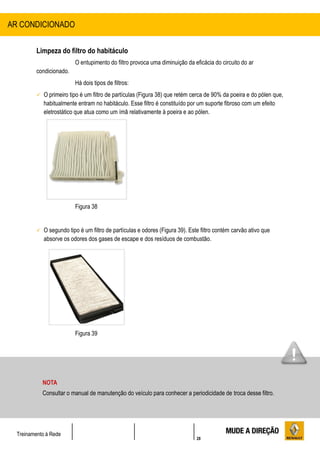 28
Treinamento à Rede
Limpeza do filtro do habitáculo
O entupimento do filtro provoca uma diminuição da eficácia do circuito do ar
condicionado.
Há dois tipos de filtros:
 O primeiro tipo é um filtro de partículas (Figura 38) que retém cerca de 90% da poeira e do pólen que,
habitualmente entram no habitáculo. Esse filtro é constituído por um suporte fibroso com um efeito
eletrostático que atua como um ímã relativamente à poeira e ao pólen.
Figura 38
 O segundo tipo é um filtro de partículas e odores (Figura 39). Este filtro contém carvão ativo que
absorve os odores dos gases de escape e dos resíduos de combustão.
Figura 39
AR CONDICIONADO
NOTA
Consultar o manual de manutenção do veículo para conhecer a periodicidade de troca desse filtro.
 