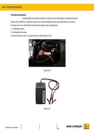29
Treinamento à Rede
Tensão da bateria
A verificação da tensão consiste em realizar uma verificação completa da bateria
(Figura 40) conforme o método descrito na documentação técnica correspondente ao veículo.
As etapas de uma verificação completa da bateria são as seguintes:
1. verificação visual;
2. verificação da carga;
3. teste da bateria com o equipamento de teste (Figura 41).
Figura 40
Figura 41
AR CONDICIONADO
 
