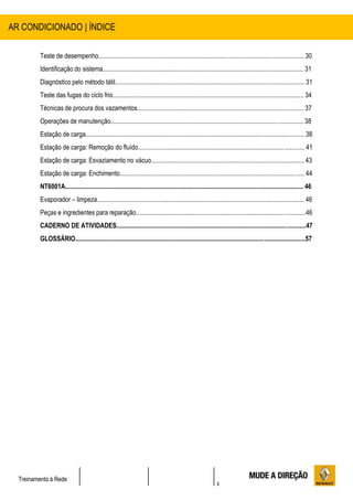 3
Treinamento à Rede
Teste de desempenho.............................................................................................................................. 30
Identificação do sistema........................................................................................................................... 31
Diagnóstico pelo método tátil.................................................................................................................... 31
Teste das fugas do ciclo frio..................................................................................................................... 34
Técnicas de procura dos vazamentos...................................................................................................... 37
Operações de manutenção...................................................................................................................... 38
Estação de carga...................................................................................................................................... 38
Estação de carga: Remoção do fluído...................................................................................................... 41
Estação de carga: Esvaziamento no vácuo.............................................................................................. 43
Estação de carga: Enchimento................................................................................................................. 44
NT6001A.................................................................................................................................................. 46
Evaporador – limpeza............................................................................................................................... 46
Peças e ingredientes para reparação........................................................................................................46
CADERNO DE ATIVIDADES....................................................................................................................47
GLOSSÁRIO.............................................................................................................................................57
AR CONDICIONADO | ÍNDICE
 