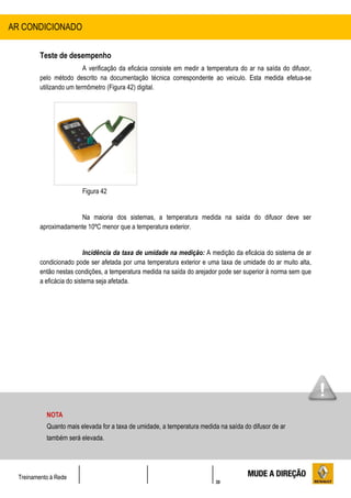 30
Treinamento à Rede
Teste de desempenho
A verificação da eficácia consiste em medir a temperatura do ar na saída do difusor,
pelo método descrito na documentação técnica correspondente ao veículo. Esta medida efetua-se
utilizando um termômetro (Figura 42) digital.
Figura 42
Na maioria dos sistemas, a temperatura medida na saída do difusor deve ser
aproximadamente 10ºC menor que a temperatura exterior.
Incidência da taxa de umidade na medição: A medição da eficácia do sistema de ar
condicionado pode ser afetada por uma temperatura exterior e uma taxa de umidade do ar muito alta,
então nestas condições, a temperatura medida na saída do arejador pode ser superior à norma sem que
a eficácia do sistema seja afetada.
AR CONDICIONADO
NOTA
Quanto mais elevada for a taxa de umidade, a temperatura medida na saída do difusor de ar
também será elevada.
 