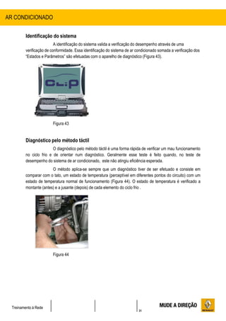 31
Treinamento à Rede
Identificação do sistema
A identificação do sistema valida a verificação do desempenho através de uma
verificação de conformidade. Essa identificação do sistema de ar condicionado somada a verificação dos
“Estados e Parâmetros” são efetuadas com o aparelho de diagnóstico (Figura 43).
Figura 43
Diagnóstico pelo método táctil
O diagnóstico pelo método táctil é uma forma rápida de verificar um mau funcionamento
no ciclo frio e de orientar num diagnóstico. Geralmente esse teste é feito quando, no teste de
desempenho do sistema de ar condicionado, este não atingiu eficiência esperada.
O método aplica-se sempre que um diagnóstico tiver de ser efetuado e consiste em
comparar com o tato, um estado de temperatura (perceptível em diferentes pontos do circuito) com um
estado de temperatura normal de funcionamento (Figura 44). O estado de temperatura é verificado a
montante (antes) e a jusante (depois) de cada elemento do ciclo frio .
Figura 44
AR CONDICIONADO
 