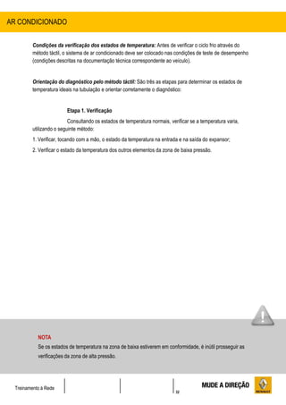 32
Treinamento à Rede
Condições da verificação dos estados de temperatura: Antes de verificar o ciclo frio através do
método táctil, o sistema de ar condicionado deve ser colocado nas condições de teste de desempenho
(condições descritas na documentação técnica correspondente ao veículo).
Orientação do diagnóstico pelo método táctil: São três as etapas para determinar os estados de
temperatura ideais na tubulação e orientar corretamente o diagnóstico:
Etapa 1. Verificação
Consultando os estados de temperatura normais, verificar se a temperatura varia,
utilizando o seguinte método:
1. Verificar, tocando com a mão, o estado da temperatura na entrada e na saída do expansor;
2. Verificar o estado da temperatura dos outros elementos da zona de baixa pressão.
AR CONDICIONADO
NOTA
Se os estados de temperatura na zona de baixa estiverem em conformidade, é inútil prosseguir as
verificações da zona de alta pressão.
 