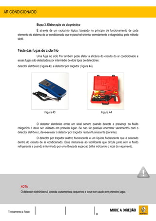 34
Treinamento à Rede
Etapa 3. Elaboração do diagnóstico
É através de um raciocínio lógico, baseado no princípio de funcionamento de cada
elemento do sistema de ar condicionado que é possível orientar corretamente o diagnóstico pelo método
táctil.
Teste das fugas do ciclo frio
Uma fuga no ciclo frio também pode afetar a eficácia do circuito do ar condicionado e
essas fugas são detectadas por intermédio de dois tipos de detectores:
detector eletrônico (Figura 43) e detector por traçador (Figura 44).
Figura 43 Figura 44
O detector eletrônico emite um sinal sonoro quando detecta a presença do fluido
criogênico e deve ser utilizado em primeiro lugar. Se não for possível encontrar vazamentos com o
detector eletrônico, deve-se usar o detector por traçador reativo fluorescente (corante).
O detector por traçador reativo fluorescente é um líquido fluorescente que é colocado
dentro do circuito de ar condicionado. Esse mistura-se ao lubrificante que circula junto com o fluído
refrigerante e quando é iluminado por uma lâmpada especial, brilha indicando o local do vazamento.
AR CONDICIONADO
NOTA
O detector eletrônico só detecta vazamentos pequenos e deve ser usado em primeiro lugar.
 