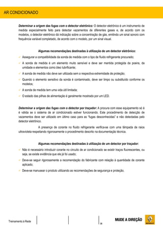 35
Treinamento à Rede
Determinar a origem das fugas com o detector eletrônico: O detector eletrônico é um instrumento de
medida especialmente feito para detectar vazamentos de diferentes gases e, de acordo com os
modelos, o detector eletrônico dá indicação sobre a concentração de gás, emitindo um sinal sonoro com
frequência variável completado, de acordo com o modelo, por um sinal visual.
Algumas recomendações destinadas à utilização de um detector eletrônico:
 Assegurar a compatibilidade da sonda de medida com o tipo de fluido refrigerante procurado;
 A sonda de medida é um elemento muito sensível e deve ser mantida protegida da poeira, da
umidade e elementos como óleo lubrificante;
 A sonda de medida não deve ser utilizada sem a respectiva extremidade de proteção;
 Quando o elemento sensitivo da sonda é contaminado, deve ser limpo ou substituído conforme os
modelos;
 A sonda de medida tem uma vida útil limitada;
 O estado das pilhas de alimentação é geralmente mostrado por um LED.
Determinar a origem das fugas com o detector por traçador: A procura com esse equipamento só é
é válida se o sistema de ar condicionado estiver funcionando. Este procedimento de detecção de
vazamentos deve ser utilizado em último caso para as “fugas desconhecidas” e não detectadas pelo
detector eletrônico.
A presença de corante no fluido refrigerante verifica-se com uma lâmpada de raios
ultravioleta respeitando rigorosamente o procedimento descrito na documentação técnica.
Algumas recomendações destinadas à utilização de um detector por traçador:
 Não é necessário introduzir corante no circuito de ar condicionado se existir traços fluorescentes, ou
seja, se existe evidência que ele já foi usado;
 Deve-se seguir rigorosamente a recomendação do fabricante com relação à quantidade de corante
aplicado;
 Deve-se manusear o produto utilizando as recomendações de segurança e proteção.
AR CONDICIONADO
 