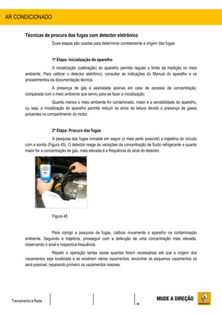 36
Treinamento à Rede
Técnicas de procura das fugas com detector eletrônico
Duas etapas são usadas para determinar corretamente a origem das fugas:
1ª Etapa: Inicialização do aparelho
A inicialização (calibração) do aparelho permite regular o limite da medição no meio
ambiente. Para calibrar o detector eletrônico, consultar as indicações do Manual do aparelho e os
procedimentos da documentação técnica.
A presença de gás é assinalada apenas em caso de excesso de concentração,
comparada com o meio ambiente que serviu para se fazer a inicialização.
Quanto menos o meio ambiente for contaminado, maior é a sensibilidade do aparelho,
ou seja, a inicialização do aparelho permite reduzir os erros de leitura devido a presença de gases
poluentes no compartimento do motor.
2ª Etapa: Procura das fugas
A pesquisa das fugas consiste em seguir (o mais perto possível) a trajetória do circuito
com a sonda (Figura 45). O detector reage às variações da concentração de fluido refrigerante e quanto
maior for a concentração de gás, mais elevada é a frequência do sinal do detector.
Figura 45
Para corrigir a pesquisa de fugas, calibrar novamente o aparelho na contaminação
ambiente. Seguindo a trajetória, prosseguir com a detecção de uma concentração mais elevada,
observando o sinal e respectiva frequência.
Repetir a operação tantas vezes quantas forem necessárias até que a origem dos
vazamentos seja localizada e se existirem vários vazamentos, encontrar os pequenos vazamentos só
será possível, reparando primeiro os vazamentos maiores.
AR CONDICIONADO
 