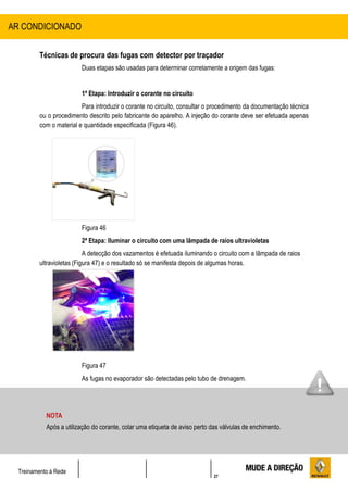 37
Treinamento à Rede
Técnicas de procura das fugas com detector por traçador
Duas etapas são usadas para determinar corretamente a origem das fugas:
1ª Etapa: Introduzir o corante no circuito
Para introduzir o corante no circuito, consultar o procedimento da documentação técnica
ou o procedimento descrito pelo fabricante do aparelho. A injeção do corante deve ser efetuada apenas
com o material e quantidade especificada (Figura 46).
Figura 46
2ª Etapa: Iluminar o circuito com uma lâmpada de raios ultravioletas
A detecção dos vazamentos é efetuada iluminando o circuito com a lâmpada de raios
ultravioletas (Figura 47) e o resultado só se manifesta depois de algumas horas.
Figura 47
As fugas no evaporador são detectadas pelo tubo de drenagem.
AR CONDICIONADO
NOTA
Após a utilização do corante, colar uma etiqueta de aviso perto das válvulas de enchimento.
 