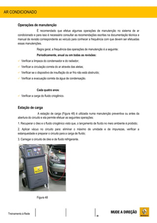 38
Treinamento à Rede
Operações de manutenção
É recomendado que efetue algumas operações de manutenção no sistema de ar
condicionado e para isso é necessário consultar as recomendações escritas na documentação técnica e
manual de revisão correspondente ao veículo para conhecer a frequência com que devem ser efetuadas
essas manutenções.
Regra geral, a frequência das operações de manutenção é a seguinte:
Periodicamente, anual ou em todas as revisões:
 Verificar a limpeza do condensador e do radiador;
 Verificar a circulação correta do ar através das aletas;
 Verificar se o dispositivo de insuflação do ar frio não está obstruído;
 Verificar a evacuação correta da água de condensação.
Cada quatro anos:
 Verificar a carga do fluido criogênico.
Estação de carga
A estação de carga (Figura 48) é utilizada numa manutenção preventiva ou antes da
abertura do circuito e ela permite efetuar as seguintes operações:
1. Recuperar o óleo e o fluido criogênico visto que, o lançamento de fluído no meio ambiente é proibido;
2. Aplicar vácuo no circuito para: eliminar o máximo de umidade e de impurezas, verificar a
estanqueidade e preparar o circuito para a carga de fluído;
3. Carregar o circuito de óleo e de fluido refrigerante.
Figura 48
AR CONDICIONADO
 