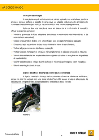 39
Treinamento à Rede
Instruções de utilização
A estação de carga é um instrumento de medida equipado com uma balança eletrônica
precisa e sensível portanto, a estação de carga deve ser utilizada cuidadosamente (principalmente
durante seu deslocamento pela oficina) e a sua manutenção deve ser efetuada regularmente.
Antes de ligar uma estação de carga ao sistema de ar condicionado, é necessário
efetuar as seguintes operações:
 Verificar a quantidade de fluido refrigerante armazenado no reservatório (não ultrapassar 80 % da
capacidade do reservatório);
 Colocar uma quantidade de óleo novo suficiente para cada operação no frasco de reposição;
 Esvaziar ou repor a quantidade de óleo usado existente no frasco de esvaziamento;
 Verificar a ligação correta dos dois frascos na estação;
 Verificar se existe mensagem de erro ou de manutenção na tela do bloco de comandos da máquina;
 Verificar a estanqueidade dos adaptadores externos (aperto dos tubos na estação e nos adaptadores
de engate rápido);
 Garantir a estabilidade da estação durante as fases de trabalho (superfície plana e sem vibrações);
 Garantir a ventilação correta do local.
Ligação da estação de carga ao sistema de ar condicionado
A ligação da estação de carga varia consoante o número de válvulas de enchimento,
porque no ciclo frio equipado com uma única válvula (Figura 49), apenas o tubo de alta pressão da
estação pode ser ligado e todas as operações serão feitas através dessa válvulas.
Figura 49
AR CONDICIONADO
 