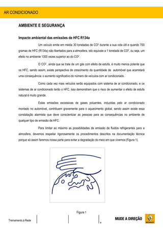 4
Treinamento à Rede
AMBIENTE E SEGURANÇA
Impacto ambiental das emissões de HFC R134a
Um veículo emite em média 30 toneladas de CO2 durante a sua vida útil e quando 700
gramas de HFC (R134a) são libertados para a atmosfera, isto equivale a 1 tonelada de CO2, ou seja, um
efeito no ambiente 1300 vezes superior ao do CO2 .
O CO2 , ainda que se trate de um gás com efeito de estufa, é muito menos potente que
os HFC, sendo assim, existe perspectiva de crescimento da quantidade de automóvel que acarretará
uma consequência: o aumento significativo do número de veículos com ar condicionado.
Como cada vez mais veículos serão equipados com sistema de ar condicionado, e os
sistemas de ar condicionado terão o HFC, isso demonstram que o risco de aumentar o efeito de estufa
natural é muito grande.
Estas emissões excessivas de gases poluentes, induzidas pelo ar condicionado
montado no automóvel, contribuem gravemente para o aquecimento global, sendo assim existe essa
constatação alarmista que deve conscientizar as pessoas para as consequências no ambiente de
qualquer tipo de emissão de HFC.
Para limitar ao máximo as possibilidades de emissão de fluidos refrigerantes para a
atmosfera, devemos respeitar rigorosamente os procedimentos descritos na documentação técnica
porque só assim faremos nossa parte para evitar a degradação do meio em que vivemos (Figura 1).
Figura 1
AR CONDICIONADO
 