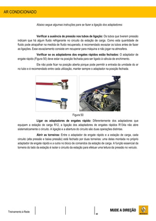 40
Treinamento à Rede
Abaixo segue algumas instruções para se fazer a ligação dos adaptadores:
Verificar a ausência de pressão nos tubos de ligação: Os tubos que tiverem pressão
indicam que há algum fluido refrigerante no circuito da estação de carga. Como esta quantidade de
fluido pode atrapalhar na medida de fluido recuperado, é recomendado esvaziar os tubos antes de fazer
as ligações. Esse esvaziamento consiste em recuperar para máquina e não jogar na atmosfera.
Verificar se os adaptadores dos engates rápidos estão fechados: O adaptador de
engate rápido (Figura 50) deve estar na posição fechada para ser ligado à válvula de enchimento.
Ele não pode ficar na posição aberta porque pode permitir a entrada da umidade do ar
no tubo e é recomendado entre cada utilização, manter sempre o adaptador na posição fechada.
Figura 50
Ligar os adaptadores de engates rápido: Diferentemente dos adaptadores que
equipam a estação de carga R12, a ligação dos adaptadores de engates rápidos R134a não abre
sistematicamente o circuito. A ligação e a abertura do circuito são duas operações distintas.
Abrir as torneiras: Entre o adaptador de engate rápido e a estação de carga, cada
circuito (alta pressão e baixa pressão) está fechado por duas torneiras: uma delas montada no próprio
adaptador de engate rápido e a outra no bloco de comandos da estação de carga. A função essencial da
torneira do lado da estação é isolar o circuito da estação para efetuar uma leitura da pressão no veículo.
AR CONDICIONADO
 