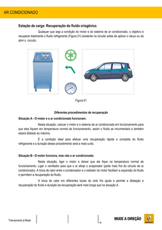41
Treinamento à Rede
Estação de carga: Recuperação do fluído criogênico
Qualquer que seja a condição do motor e do sistema de ar condicionado, o objetivo é
recuperar totalmente o fluido refrigerante (Figura 51) existente no circuito antes de aplicar o vácuo ou da
abrir o circuito.
Figura 51
Diferentes procedimentos de recuperação
Situação A - O motor e o ar condicionado funcionam:
Nesta situação, colocar o motor e o sistema de ar condicionada em funcionamento para
que eles fiquem em temperatura normal de funcionamento, assim o fluido se movimentará e também
estará dilatado ao máximo.
É a condição ideal para efetuar uma recuperação rápida e completa do fluido
refrigerante e a duração desse procedimento será a mais curta.
Situação B - O motor funciona, mas não o ar condicionado:
Nesta situação, ligar o motor e deixar que ele fique na temperatura normal de
funcionamento. Ligar o ventilador para que o ar atinja o evaporador (parte mais fria do circuito de ar
condicionado). A troca de calor entre o condensador e o radiador do motor facilitam a expansão do fluido
e permitem a recuperação do fluido.
A troca de calor em diferentes locais do ciclo frio ajuda e permite a dilatação e
recuperação do fluido e duração da recuperação será mais longa que na situação A.
AR CONDICIONADO
 