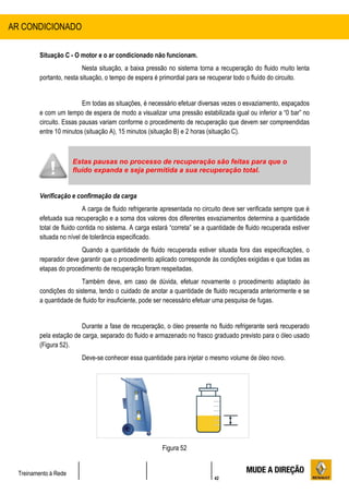 42
Treinamento à Rede
Situação C - O motor e o ar condicionado não funcionam.
Nesta situação, a baixa pressão no sistema torna a recuperação do fluido muito lenta
portanto, nesta situação, o tempo de espera é primordial para se recuperar todo o fluído do circuito.
Em todas as situações, é necessário efetuar diversas vezes o esvaziamento, espaçados
e com um tempo de espera de modo a visualizar uma pressão estabilizada igual ou inferior a “0 bar” no
circuito. Essas pausas variam conforme o procedimento de recuperação que devem ser compreendidas
entre 10 minutos (situação A), 15 minutos (situação B) e 2 horas (situação C).
Verificação e confirmação da carga
A carga de fluido refrigerante apresentada no circuito deve ser verificada sempre que é
efetuada sua recuperação e a soma dos valores dos diferentes esvaziamentos determina a quantidade
total de fluido contida no sistema. A carga estará “correta” se a quantidade de fluido recuperada estiver
situada no nível de tolerância especificado.
Quando a quantidade de fluido recuperada estiver situada fora das especificações, o
reparador deve garantir que o procedimento aplicado corresponde às condições exigidas e que todas as
etapas do procedimento de recuperação foram respeitadas.
Também deve, em caso de dúvida, efetuar novamente o procedimento adaptado às
condições do sistema, tendo o cuidado de anotar a quantidade de fluido recuperada anteriormente e se
a quantidade de fluido for insuficiente, pode ser necessário efetuar uma pesquisa de fugas.
Durante a fase de recuperação, o óleo presente no fluido refrigerante será recuperado
pela estação de carga, separado do fluido e armazenado no frasco graduado previsto para o óleo usado
(Figura 52).
Deve-se conhecer essa quantidade para injetar o mesmo volume de óleo novo.
Figura 52
AR CONDICIONADO
Estas pausas no processo de recuperação são feitas para que o
fluído expanda e seja permitida a sua recuperação total.
 