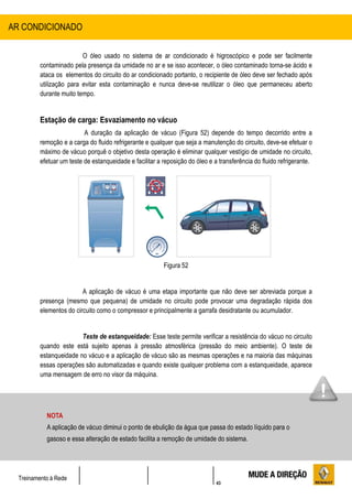 43
Treinamento à Rede
O óleo usado no sistema de ar condicionado é higroscópico e pode ser facilmente
contaminado pela presença da umidade no ar e se isso acontecer, o óleo contaminado torna-se ácido e
ataca os elementos do circuito do ar condicionado portanto, o recipiente de óleo deve ser fechado após
utilização para evitar esta contaminação e nunca deve-se reutilizar o óleo que permaneceu aberto
durante muito tempo.
Estação de carga: Esvaziamento no vácuo
A duração da aplicação de vácuo (Figura 52) depende do tempo decorrido entre a
remoção e a carga do fluido refrigerante e qualquer que seja a manutenção do circuito, deve-se efetuar o
máximo de vácuo porquê o objetivo desta operação é eliminar qualquer vestígio de umidade no circuito,
efetuar um teste de estanqueidade e facilitar a reposição do óleo e a transferência do fluido refrigerante.
Figura 52
A aplicação de vácuo é uma etapa importante que não deve ser abreviada porque a
presença (mesmo que pequena) de umidade no circuito pode provocar uma degradação rápida dos
elementos do circuito como o compressor e principalmente a garrafa desidratante ou acumulador.
Teste de estanqueidade: Esse teste permite verificar a resistência do vácuo no circuito
quando este está sujeito apenas à pressão atmosférica (pressão do meio ambiente). O teste de
estanqueidade no vácuo e a aplicação de vácuo são as mesmas operações e na maioria das máquinas
essas operações são automatizadas e quando existe qualquer problema com a estanqueidade, aparece
uma mensagem de erro no visor da máquina.
AR CONDICIONADO
NOTA
A aplicação de vácuo diminui o ponto de ebulição da água que passa do estado líquido para o
gasoso e essa alteração de estado facilita a remoção de umidade do sistema.
 