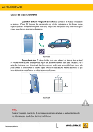 44
Treinamento à Rede
Estação de carga: Enchimento
Quantidade de fluido refrigerante a transferir: a quantidade de fluido a ser colocada
no sistema (Figura 53) depende das característica do veículo, motorização e de diversas outras
especificações e é aconselhável respeitar essa carga porque uma alteração da carga para mais ou para
menos pode alterar o desempenho do sistema.
Figura 53
Reposição de óleo: O volume de óleo novo a ser colocado no sistema deve ser igual
ao volume medido durante a recuperação (Figura 54). Existem diferentes óleos para o fluido R134a e
cada óleo destina-se a um determinado tipo de compressor e não pode ser substituído por outro, pois
pode danificar os componentes do ciclo frio e para eliminar os riscos de uma mistura, recomenda-se que
tenha á disposição vários frascos na máquina de ar condicionado.
Figura 54
AR CONDICIONADO
NOTA
Pode ser necessário trocar o óleo do compressor se aconteceu a ruptura de qualquer componente
do sistema ou se o circuito ficou aberto por muito tempo.
 