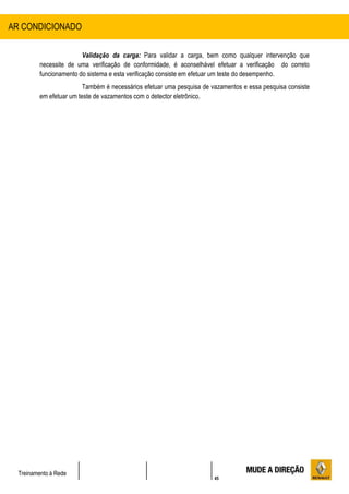 45
Treinamento à Rede
Validação da carga: Para validar a carga, bem como qualquer intervenção que
necessite de uma verificação de conformidade, é aconselhável efetuar a verificação do correto
funcionamento do sistema e esta verificação consiste em efetuar um teste do desempenho.
Também é necessários efetuar uma pesquisa de vazamentos e essa pesquisa consiste
em efetuar um teste de vazamentos com o detector eletrônico.
AR CONDICIONADO
 