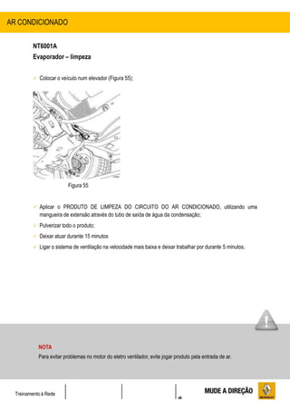 46
Treinamento à Rede
NT6001A
Evaporador – limpeza
 Colocar o veículo num elevador (Figura 55);
Figura 55
 Aplicar o PRODUTO DE LIMPEZA DO CIRCUITO DO AR CONDICIONADO, utilizando uma
mangueira de extensão através do tubo de saída de água da condensação;
 Pulverizar todo o produto;
 Deixar atuar durante 15 minutos
 Ligar o sistema de ventilação na velocidade mais baixa e deixar trabalhar por durante 5 minutos.
AR CONDICIONADO
NOTA
Para evitar problemas no motor do eletro ventilador, evite jogar produto pela entrada de ar.
 