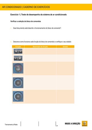 47
Treinamento à Rede
Exercício 1 | Teste de desempenho do sistema de ar condicionado
Verificar a seleção do bloco de comandos
1. Qual documento está descrito o funcionamento do bloco de comando?
2. Descreva como funciona cada função do bloco de comandos e verifique o seu estado:
AR CONDICIONADO | CADERNO DE EXERCÍCIOS
Função Descrição da função Estado
 
