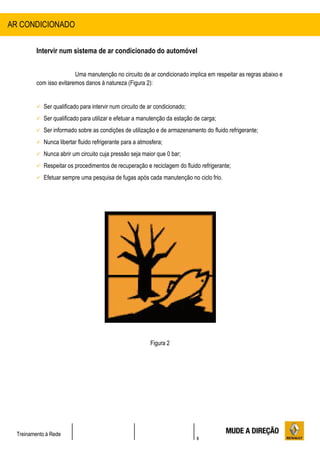 5
Treinamento à Rede
Intervir num sistema de ar condicionado do automóvel
Uma manutenção no circuito de ar condicionado implica em respeitar as regras abaixo e
com isso evitaremos danos à natureza (Figura 2):
 Ser qualificado para intervir num circuito de ar condicionado;
 Ser qualificado para utilizar e efetuar a manutenção da estação de carga;
 Ser informado sobre as condições de utilização e de armazenamento do fluido refrigerante;
 Nunca libertar fluido refrigerante para a atmosfera;
 Nunca abrir um circuito cuja pressão seja maior que 0 bar;
 Respeitar os procedimentos de recuperação e reciclagem do fluido refrigerante;
 Efetuar sempre uma pesquisa de fugas após cada manutenção no ciclo frio.
Figura 2
AR CONDICIONADO
 