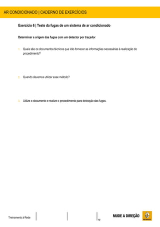 52
Treinamento à Rede
Exercício 6 | Teste da fugas de um sistema de ar condicionado
Determinar a origem das fugas com um detector por traçador
1. Quais são os documentos técnicos que irão fornecer as informações necessárias à realização do
procedimento?
2. Quando devemos utilizar esse método?
3. Utilize o documento e realize o procedimento para detecção das fugas.
AR CONDICIONADO | CADERNO DE EXERCÍCIOS
 