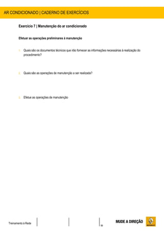 53
Treinamento à Rede
Exercício 7 | Manutenção do ar condicionado
Efetuar as operações preliminares à manutenção
1. Quais são os documentos técnicos que irão fornecer as informações necessárias à realização do
procedimento?
2. Quais são as operações de manutenção a ser realizada?
3. Efetue as operações de manutenção
AR CONDICIONADO | CADERNO DE EXERCÍCIOS
 