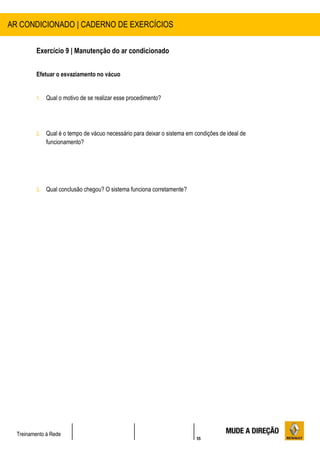 55
Treinamento à Rede
Exercício 9 | Manutenção do ar condicionado
Efetuar o esvaziamento no vácuo
1. Qual o motivo de se realizar esse procedimento?
2. Qual é o tempo de vácuo necessário para deixar o sistema em condições de ideal de
funcionamento?
3. Qual conclusão chegou? O sistema funciona corretamente?
AR CONDICIONADO | CADERNO DE EXERCÍCIOS
 